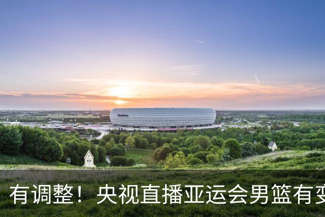 有调整！央视直播亚运会男篮有变，中国VS日本，中国男篮冲击决赛